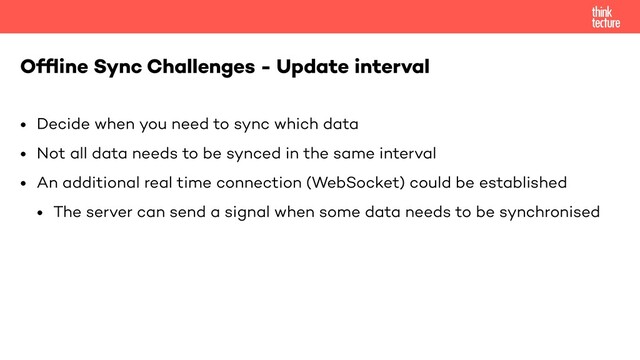 • Decide when you need to sync which data
• Not all data needs to be synced in the same interval
• An additional real time connection (WebSocket) could be established
• The server can send a signal when some data needs to be synchronised
Ofﬂine Sync Challenges - Update interval
