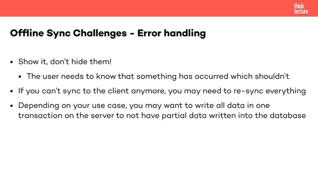 • Show it, don’t hide them!
• The user needs to know that something has occurred which shouldn’t
• If you can’t sync to the client anymore, you may need to re-sync everything
• Depending on your use case, you may want to write all data in one
transaction on the server to not have partial data written into the database
Ofﬂine Sync Challenges - Error handling
