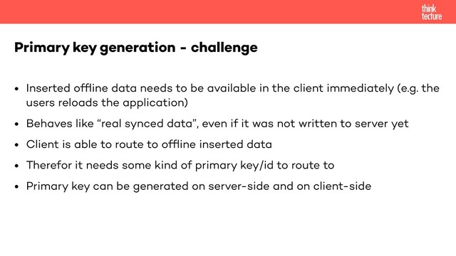 • Inserted ofﬂine data needs to be available in the client immediately (e.g. the
users reloads the application)
• Behaves like “real synced data”, even if it was not written to server yet
• Client is able to route to ofﬂine inserted data
• Therefor it needs some kind of primary key/id to route to
• Primary key can be generated on server-side and on client-side
Primary key generation - challenge
