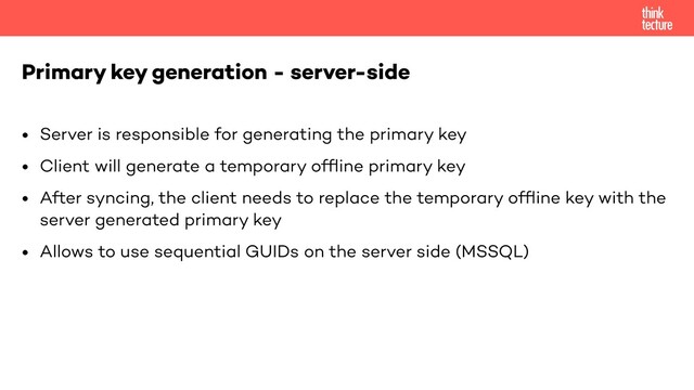 • Server is responsible for generating the primary key
• Client will generate a temporary ofﬂine primary key
• After syncing, the client needs to replace the temporary ofﬂine key with the
server generated primary key
• Allows to use sequential GUIDs on the server side (MSSQL)
Primary key generation - server-side
