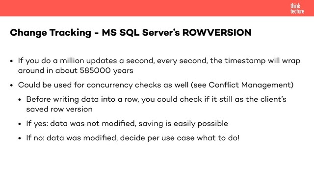 • If you do a million updates a second, every second, the timestamp will wrap
around in about 585000 years
• Could be used for concurrency checks as well (see Conﬂict Management)
• Before writing data into a row, you could check if it still as the client’s
saved row version
• If yes: data was not modiﬁed, saving is easily possible
• If no: data was modiﬁed, decide per use case what to do!
Change Tracking - MS SQL Server’s ROWVERSION
