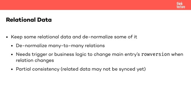 • Keep some relational data and de-normalize some of it
• De-normalize many-to-many relations
• Needs trigger or business logic to change main entry’s rowversion when
relation changes
• Partial consistency (related data may not be synced yet)
Relational Data
