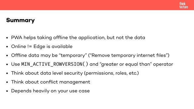 • PWA helps taking ofﬂine the application, but not the data
• Online != Edge is available
• Ofﬂine data may be “temporary” (“Remove temporary internet ﬁles”)
• Use MIN_ACTIVE_ROWVERSION() and “greater or equal than” operator
• Think about data level security (permissions, roles, etc.)
• Think about conﬂict management
• Depends heavily on your use case
Summary
