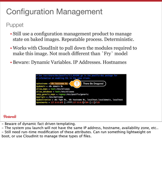 Puppet
Conﬁguration Management
• Still use a configuration management product to manage
state on baked images. Repeatable process. Deterministic.
• Works with CloudInit to pull down the modules required to
make this image. Not much different than `Fry` model
• Beware: Dynamic Variables. IP Addresses. Hostnames
- Beware of dynamic fact driven templating.
- The system you launch will not have the same IP address, hostname, availability zone, etc..
- Still need run-time modiﬁcation of these attributes. Can run something lightweight on
boot, or use CloudInit to manage these types of ﬁles.
