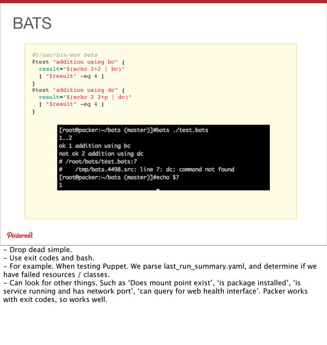 #!/usr/bin/env bats
@test "addition using bc" {
result="$(echo 2+2 | bc)"
[ "$result" -eq 4 ]
}
@test "addition using dc" {
result="$(echo 2 2+p | dc)"
[ "$result" -eq 4 ]
}
BATS
- Drop dead simple.
- Use exit codes and bash.
- For example. When testing Puppet. We parse last_run_summary.yaml, and determine if we
have failed resources / classes.
- Can look for other things. Such as ‘Does mount point exist’, ‘is package installed’, ‘is
service running and has network port’, ‘can query for web health interface’. Packer works
with exit codes, so works well.
