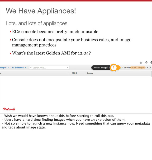 Lots, and lots of appliances.
We Have Appliances!
• EC2 console becomes pretty much unusable
• Console does not encapsulate your business rules, and image
management practices
• What’s the latest Golden AMI for 12.04?
- Wish we would have known about this before starting to roll this out.
- Users have a hard time ﬁnding images when you have an explosion of them.
- Not so simple to launch a new instance now. Need something that can query your metadata
and tags about image state.
