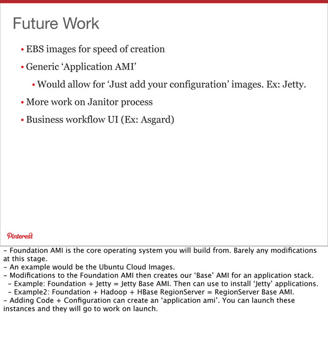 Future Work
• EBS images for speed of creation
• Generic ‘Application AMI’
• Would allow for ‘Just add your configuration’ images. Ex: Jetty.
• More work on Janitor process
• Business workflow UI (Ex: Asgard)
- Foundation AMI is the core operating system you will build from. Barely any modiﬁcations
at this stage.
- An example would be the Ubuntu Cloud Images.
- Modiﬁcations to the Foundation AMI then creates our ‘Base’ AMI for an application stack.
- Example: Foundation + Jetty = Jetty Base AMI. Then can use to install ‘Jetty’ applications.
- Example2: Foundation + Hadoop + HBase RegionServer = RegionServer Base AMI.
- Adding Code + Conﬁguration can create an ‘application ami’. You can launch these
instances and they will go to work on launch.
