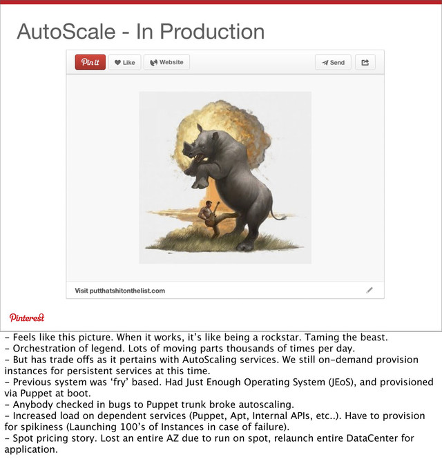 AutoScale - In Production
- Feels like this picture. When it works, it’s like being a rockstar. Taming the beast.
- Orchestration of legend. Lots of moving parts thousands of times per day.
- But has trade offs as it pertains with AutoScaling services. We still on-demand provision
instances for persistent services at this time.
- Previous system was ‘fry’ based. Had Just Enough Operating System (JEoS), and provisioned
via Puppet at boot.
- Anybody checked in bugs to Puppet trunk broke autoscaling.
- Increased load on dependent services (Puppet, Apt, Internal APIs, etc..). Have to provision
for spikiness (Launching 100’s of Instances in case of failure).
- Spot pricing story. Lost an entire AZ due to run on spot, relaunch entire DataCenter for
application.
