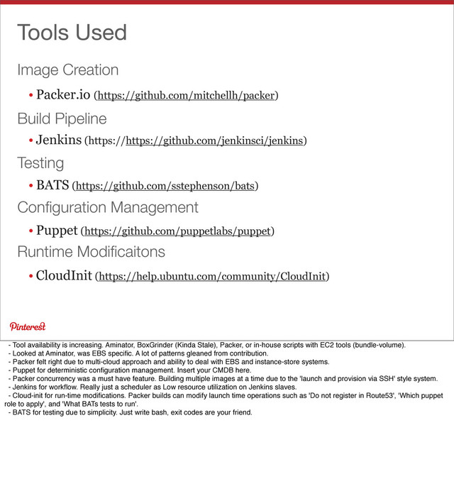 Image Creation
Tools Used
• Packer.io (https://github.com/mitchellh/packer)
• Jenkins (https://https://github.com/jenkinsci/jenkins)
• BATS (https://github.com/sstephenson/bats)
• Puppet (https://github.com/puppetlabs/puppet)
• CloudInit (https://help.ubuntu.com/community/CloudInit)
Build Pipeline
Testing
Conﬁguration Management
Runtime Modiﬁcaitons
- Tool availability is increasing. Aminator, BoxGrinder (Kinda Stale), Packer, or in-house scripts with EC2 tools (bundle-volume).
- Looked at Aminator, was EBS speciﬁc. A lot of patterns gleaned from contribution.
- Packer felt right due to multi-cloud approach and ability to deal with EBS and instance-store systems.
- Puppet for deterministic conﬁguration management. Insert your CMDB here.
- Packer concurrency was a must have feature. Building multiple images at a time due to the 'launch and provision via SSH' style system.
- Jenkins for workﬂow. Really just a scheduler as Low resource utilization on Jenkins slaves.
- Cloud-init for run-time modiﬁcations. Packer builds can modify launch time operations such as 'Do not register in Route53', 'Which puppet
role to apply', and 'What BATs tests to run'.
- BATS for testing due to simplicity. Just write bash, exit codes are your friend.
