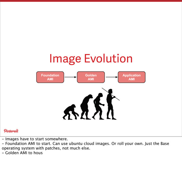 Image Evolution
- Images have to start somewhere.
- Foundation AMI to start. Can use ubuntu cloud images. Or roll your own. Just the Base
operating system with patches, not much else.
- Golden AMI to hous
