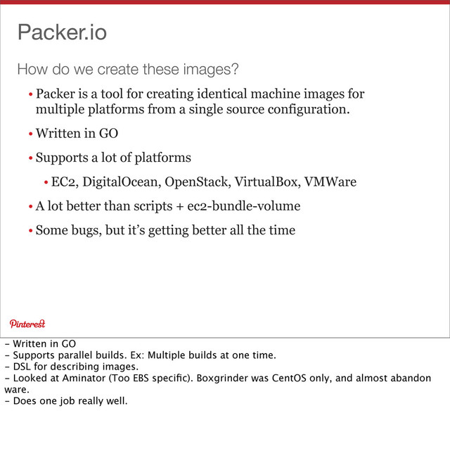 How do we create these images?
Packer.io
• Packer is a tool for creating identical machine images for
multiple platforms from a single source configuration.
• Written in GO
• Supports a lot of platforms
• EC2, DigitalOcean, OpenStack, VirtualBox, VMWare
• A lot better than scripts + ec2-bundle-volume
• Some bugs, but it’s getting better all the time
- Written in GO
- Supports parallel builds. Ex: Multiple builds at one time.
- DSL for describing images.
- Looked at Aminator (Too EBS speciﬁc). Boxgrinder was CentOS only, and almost abandon
ware.
- Does one job really well.
