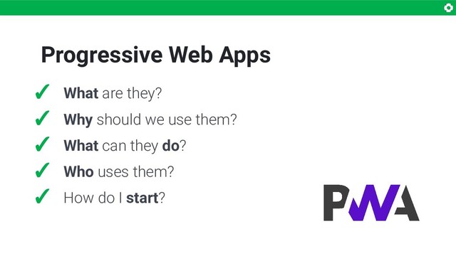 Progressive Web Apps
✓ What are they?
✓ Why should we use them?
✓ What can they do?
✓ Who uses them?
✓ How do I start?
