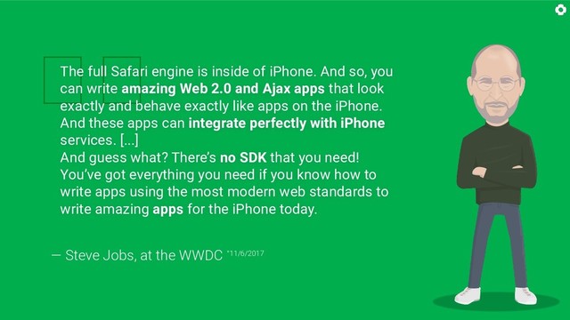 
The full Safari engine is inside of iPhone. And so, you
can write amazing Web 2.0 and Ajax apps that look
exactly and behave exactly like apps on the iPhone.
And these apps can integrate perfectly with iPhone
services. [...]
And guess what? There’s no SDK that you need!
You’ve got everything you need if you know how to
write apps using the most modern web standards to
write amazing apps for the iPhone today.
— Steve Jobs, at the WWDC °11/6/2017
