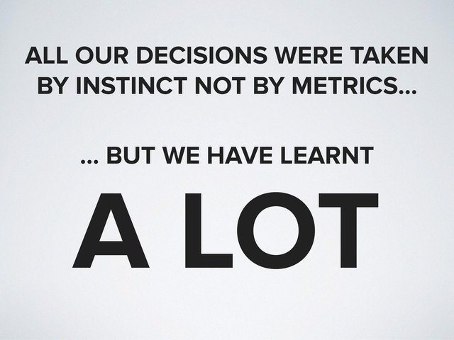 ALL OUR DECISIONS WERE TAKEN
BY INSTINCT NOT BY METRICS…
… BUT WE HAVE LEARNT
A LOT
