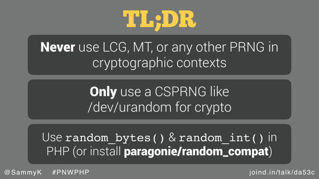 joind.in/talk/da53c
@SammyK #PNWPHP
TL;DR
Never use LCG, MT, or any other PRNG in
cryptographic contexts
Only use a CSPRNG like
/dev/urandom for crypto
Use random_bytes() & random_int() in
PHP (or install paragonie/random_compat)
