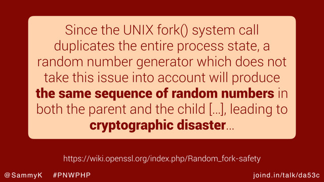 joind.in/talk/da53c
@SammyK #PNWPHP
Since the UNIX fork() system call
duplicates the entire process state, a
random number generator which does not
take this issue into account will produce
the same sequence of random numbers in
both the parent and the child […], leading to
cryptographic disaster…
https://wiki.openssl.org/index.php/Random_fork-safety
