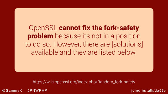 joind.in/talk/da53c
@SammyK #PNWPHP
OpenSSL cannot ﬁx the fork-safety
problem because its not in a position
to do so. However, there are [solutions]
available and they are listed below.
https://wiki.openssl.org/index.php/Random_fork-safety
