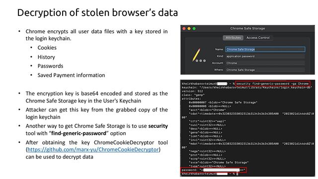 Decryption of stolen browser’s data
• Chrome encrypts all user data files with a key stored in
the login keychain.
• Cookies
• History
• Passwords
• Saved Payment information
• The encryption key is base64 encoded and stored as the
Chrome Safe Storage key in the User's Keychain
• Attacker can get this key from the grabbed copy of the
login keychain
• Another way to get Chrome Safe Storage is to use security
tool with “find-generic-password” option
• After obtaining the key ChromeCookieDecryptor tool
(https://github.com/marx-yu/ChromeCookieDecryptor)
can be used to decrypt data
10
3
