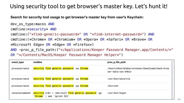 105
Using security tool to get browser’s master key. Let’s hunt it!
Search for security tool usage to get browser’s master key from user's Keychain:
dev_os_type:macos AND
cmdline:*security* AND
cmdline:("*find-generic-password*" OR "*find-internet-password*") AND
cmdline:(*Chrome* OR *Chromium* OR *Opera* OR *Safari* OR *Brave* OR
*Microsoft Edge* OR *Edge* OR *Firefox*)
AND -proc_p_file_path:("*/Applications/Keeper Password Manager.app/Contents/*"
OR "*/Contents/MacOS/Keeper Password Manager Helper*")
