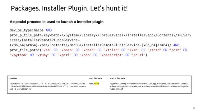 22
Packages. Installer Plugin. Let’s hunt it!
A special process is used to launch a installer plugin
dev_os_type:macos AND
proc_p_file_path.keyword:/\/System\/Library\/CoreServices\/Installer.app\/Contents\/XPCServ
ices\/InstallerRemotePluginService-
(x86_64|arm64).xpc\/Contents\/MacOS\/InstallerRemotePluginService-(x86_64|arm64)/ AND
proc_file_path:("/sh" OR "/bash" OR "/dash" OR "/tclsh" OR "/ksh" OR "/tcsh" OR "/csh" OR
"/python" OR "/ruby" OR "/perl" OR "/php" OR "/osascript" OR "/curl")
