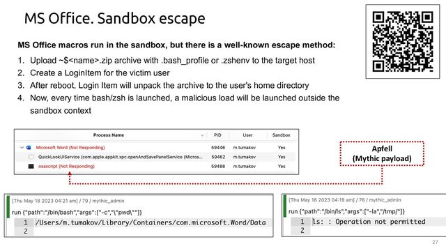 27
MS Office. Sandbox escape
MS Office macros run in the sandbox, but there is a well-known escape method:
1. Upload ~$.zip archive with .bash_profile or .zshenv to the target host
2. Create a LoginItem for the victim user
3. After reboot, Login Item will unpack the archive to the user's home directory
4. Now, every time bash/zsh is launched, a malicious load will be launched outside the
sandbox context
Apfell
(Mythic payload)
