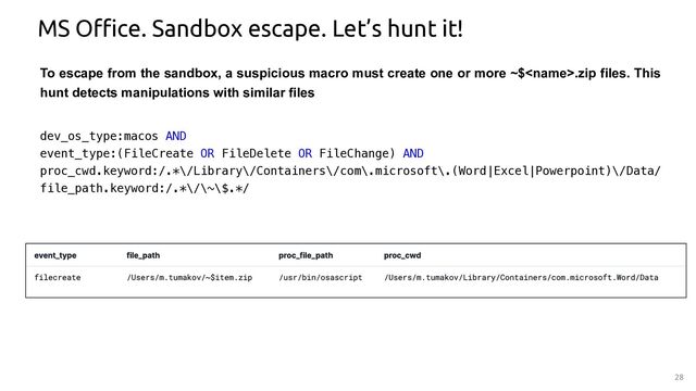 28
MS Office. Sandbox escape. Let’s hunt it!
dev_os_type:macos AND
event_type:(FileCreate OR FileDelete OR FileChange) AND
proc_cwd.keyword:/.*\/Library\/Containers\/com\.microsoft\.(Word|Excel|Powerpoint)\/Data/
file_path.keyword:/.*\/\~\$.*/
To escape from the sandbox, a suspicious macro must create one or more ~$.zip files. This
hunt detects manipulations with similar files
