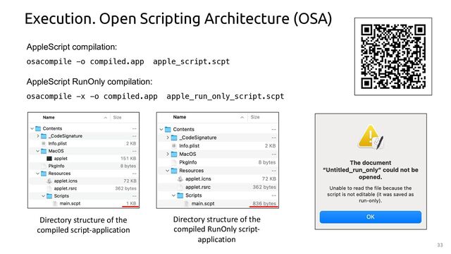33
Execution. Open Scripting Architecture (OSA)
AppleScript compilation:
osacompile -o compiled.app apple_script.scpt
AppleScript RunOnly compilation:
osacompile -x -o compiled.app apple_run_only_script.scpt
Directory structure of the
compiled script-application
Directory structure of the
compiled RunOnly script-
application
