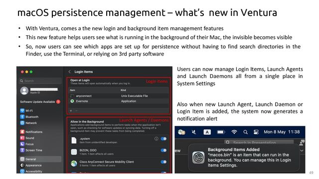 49
macOS persistence management – what’s new in Ventura
• With Ventura, comes a the new login and background item management features
• This new feature helps users see what is running in the background of their Mac, the invisible becomes visible
• So, now users can see which apps are set up for persistence without having to find search directories in the
Finder, use the Terminal, or relying on 3rd party software
Users can now manage Login Items, Launch Agents
and Launch Daemons all from a single place in
System Settings
Also when new Launch Agent, Launch Daemon or
Login Item is added, the system now generates a
notification alert
Login items
Launch Agents / Daemons
