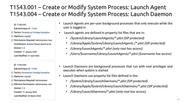 51
• Launch Daemons are background processes that run with root privileges and
executes when system is started
• Launch Daemons use property list files defined in the:
• /System/Library/LaunchDaemons/*.plist (SIP protected)
• /Library/Apple/System/Library/LaunchDaemons/*.plist (SIP protected)
• /Library/LaunchDaemons/*.plist (only root has access)
T1543.001 – Create or Modify System Process: Launch Agent
T1543.004 – Create or Modify System Process: Launch Daemon
• Launch Agents are per-user background processes that only execute while the
user is logged in
• Launch agents are defined in property list files that are in:
• /System/Library/LaunchAgents/*.plist (SIP protected)
• /Library/Apple/System/Library/LaunchAgents /*.plist (SIP protected)
• /Library/LaunchAgents/*.plist (only root has access)
• /Users/$username/Library/LaunchAgents/*.plist ($username has access)
