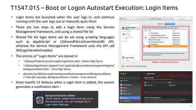 77
T1547.015 – Boot or Logon Autostart Execution: Login Items
• Login items are launched when the user logs in, and continue
running until the user logs out or manually quits them
• There are two ways to add a login item: using the Service
Management framework, and using a shared file list
• Shared file list login items can be set using scripting languages
such as AppleScript or LSSharedFileListInsertItemURL API,
whereas the Service Management Framework uses the API call
SMLoginItemSetEnabled.
• The entries of "Login Items" are stored in:
• ~/Library/Preferences/com.apple.loginitems.plist - before High Sierra
• ~/Library/Application Support/ com.apple.backgroundtaskmanagementagent/
backgrounditems.btm – since High Sierra
• /private/var/db/com.apple.backgroundtaskmanagement/BackgroundItems-
v*.btm (for example, BackgroundItems-v7.btm) – since Ventura
• Since macOS 13 Ventura when a Login Item is added, the system
generates a notification alert :
Before macOS 13 Ventura
Since macOS 13 Ventura
