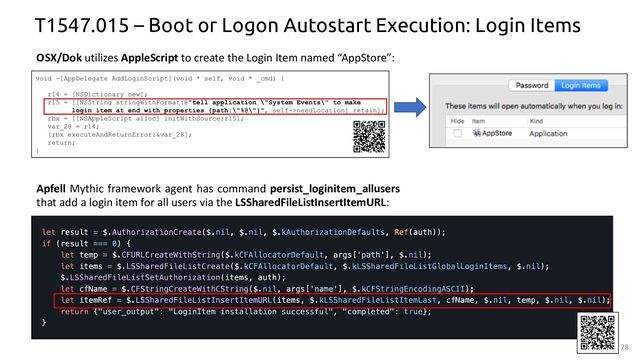 78
T1547.015 – Boot or Logon Autostart Execution: Login Items
OSX/Dok utilizes AppleScript to create the Login Item named “AppStore”:
Apfell Mythic framework agent has command persist_loginitem_allusers
that add a login item for all users via the LSSharedFileListInsertItemURL:
