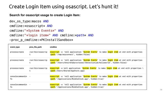 79
Create Login Item using osascript. Let’s hunt it!
Search for osascript usage to create Login Item:
dev_os_type:macos AND
cmdline:*osascript* AND
cmdline:"*System Events*" AND
cmdline:"*login item*" AND cmdline:*path* AND
-proc_p_cmdline:*PKInstallSandbox*
