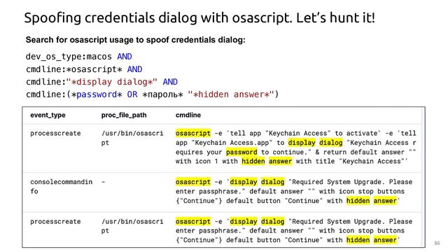 86
Spoofing credentials dialog with osascript. Let’s hunt it!
Search for osascript usage to spoof credentials dialog:
dev_os_type:macos AND
cmdline:*osascript* AND
cmdline:"*display dialog*" AND
cmdline:(*password* OR *пароль* "*hidden answer*")

