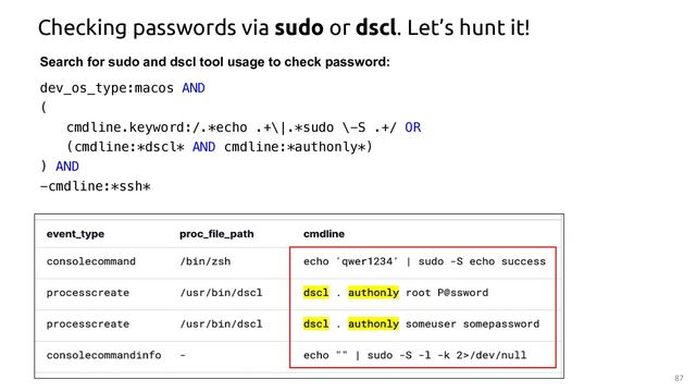87
Checking passwords via sudo or dscl. Let’s hunt it!
Search for sudo and dscl tool usage to check password:
dev_os_type:macos AND
(
cmdline.keyword:/.*echo .+\|.*sudo \-S .+/ OR
(cmdline:*dscl* AND cmdline:*authonly*)
) AND
-cmdline:*ssh*
