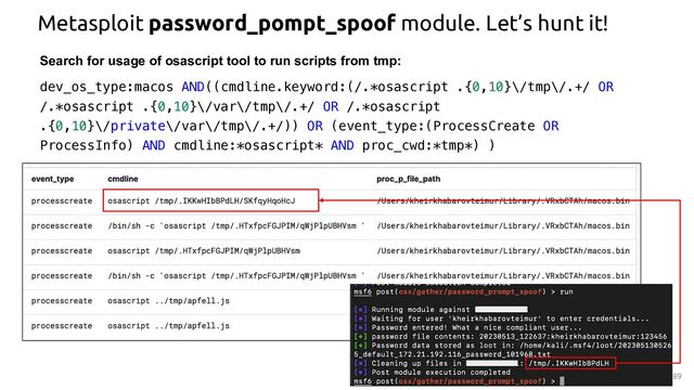 Metasploit password_pompt_spoof module. Let’s hunt it!
89
Search for usage of osascript tool to run scripts from tmp:
dev_os_type:macos AND((cmdline.keyword:(/.*osascript .{0,10}\/tmp\/.+/ OR
/.*osascript .{0,10}\/var\/tmp\/.+/ OR /.*osascript
.{0,10}\/private\/var\/tmp\/.+/)) OR (event_type:(ProcessCreate OR
ProcessInfo) AND cmdline:*osascript* AND proc_cwd:*tmp*) )
