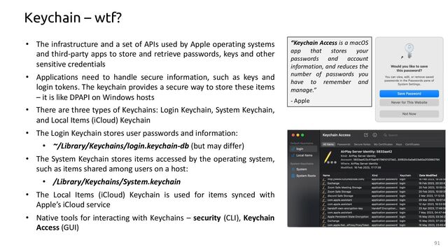 Keychain – wtf?
• The infrastructure and a set of APIs used by Apple operating systems
and third-party apps to store and retrieve passwords, keys and other
sensitive credentials
• Applications need to handle secure information, such as keys and
login tokens. The keychain provides a secure way to store these items
– it is like DPAPI on Windows hosts
• There are three types of Keychains: Login Keychain, System Keychain,
and Local Items (iCloud) Keychain
• The Login Keychain stores user passwords and information:
• ~/Library/Keychains/login.keychain-db (but may differ)
• The System Keychain stores items accessed by the operating system,
such as items shared among users on a host:
• /Library/Keychains/System.keychain
• The Local Items (iCloud) Keychain is used for items synced with
Apple’s iCloud service
• Native tools for interacting with Keychains – security (CLI), Keychain
Access (GUI)
91
“Keychain Access is a macOS
app that stores your
passwords and account
information, and reduces the
number of passwords you
have to remember and
manage.”
- Apple

