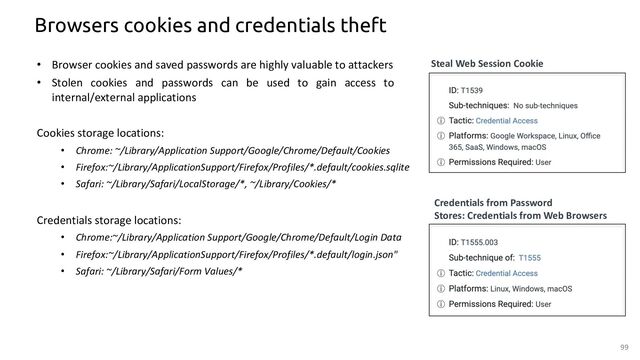Browsers cookies and credentials theft
Cookies storage locations:
• Chrome: ~/Library/Application Support/Google/Chrome/Default/Cookies
• Firefox:~/Library/ApplicationSupport/Firefox/Profiles/*.default/cookies.sqlite
• Safari: ~/Library/Safari/LocalStorage/*, ~/Library/Cookies/*
Credentials storage locations:
• Chrome:~/Library/Application Support/Google/Chrome/Default/Login Data
• Firefox:~/Library/ApplicationSupport/Firefox/Profiles/*.default/login.json"
• Safari: ~/Library/Safari/Form Values/*
Credentials from Password
Stores: Credentials from Web Browsers
Steal Web Session Cookie
• Browser cookies and saved passwords are highly valuable to attackers
• Stolen cookies and passwords can be used to gain access to
internal/external applications
99
