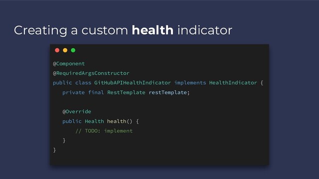 Creating a custom health indicator
@Component
@RequiredArgsConstructor
public class GitHubAPIHealthIndicator implements HealthIndicator {
private final RestTemplate restTemplate;
@Override
public Health health() {
// TODO: implement
}
}
