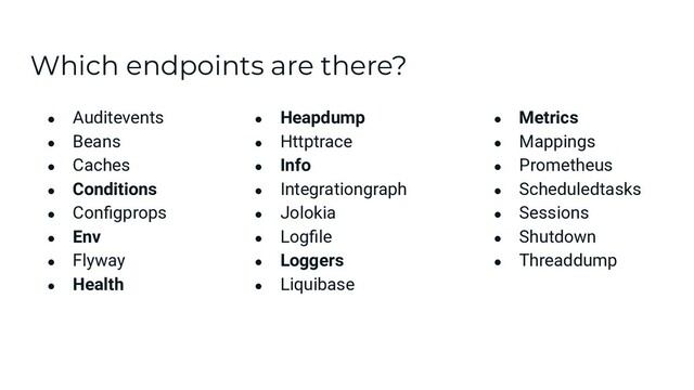 Which endpoints are there?
● Auditevents
● Beans
● Caches
● Conditions
● Conﬁgprops
● Env
● Flyway
● Health
● Heapdump
● Httptrace
● Info
● Integrationgraph
● Jolokia
● Logﬁle
● Loggers
● Liquibase
● Metrics
● Mappings
● Prometheus
● Scheduledtasks
● Sessions
● Shutdown
● Threaddump
