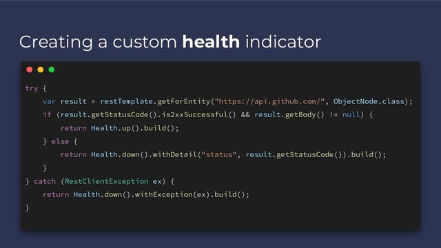 Creating a custom health indicator
try {
var result = restTemplate.getForEntity("https://api.github.com/", ObjectNode.class);
if (result.getStatusCode().is2xxSuccessful() && result.getBody() != null) {
return Health.up().build();
} else {
return Health.down().withDetail("status", result.getStatusCode()).build();
}
} catch (RestClientException ex) {
return Health.down().withException(ex).build();
}
