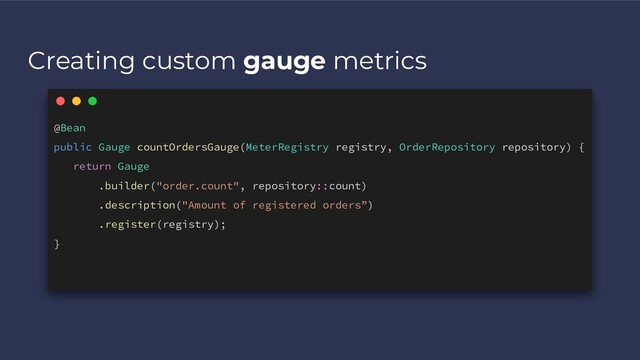 Creating custom gauge metrics
@Bean
public Gauge countOrdersGauge(MeterRegistry registry, OrderRepository repository) {
return Gauge
.builder("order.count", repository::count)
.description("Amount of registered orders”)
.register(registry);
}
