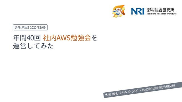 年間40回 社内AWS勉強会を
運営してみた
@FinJAWS 2020/12/09
⽊美 雄太（きみ ゆうた）- 株式会社野村総合研究所
