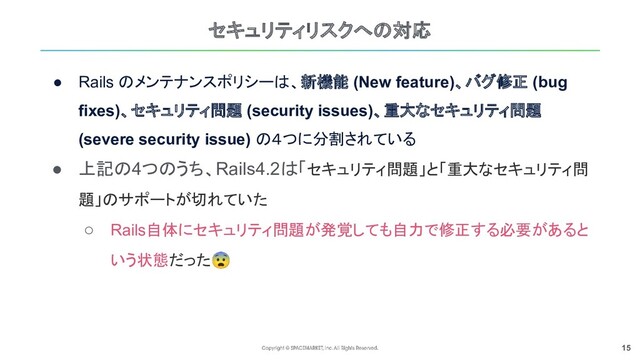 15
セキュリティリスクへの対応
● Rails のメンテナンスポリシーは、新機能 (New feature)、バグ修正 (bug
fixes)、セキュリティ問題 (security issues)、重大なセキュリティ問題
(severe security issue) の４つに分割されている
● 上記の4つのうち、Rails4.2は「セキュリティ問題」と「重大なセキュリティ問
題」のサポートが切れていた
○ Rails自体にセキュリティ問題が発覚しても自力で修正する必要があると
いう状態だった😨
