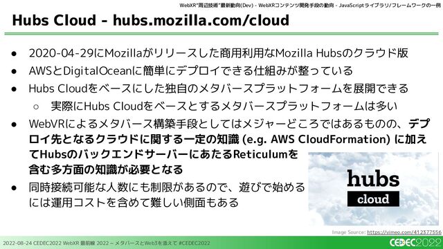 2022-08-24 CEDEC2022 WebXR 最前線 2022 ~ メタバースとWeb3を添えて #CEDEC2022
● 2020-04-29にMozillaがリリースした商用利用なMozilla Hubsのクラウド版
● AWSとDigitalOceanに簡単にデプロイできる仕組みが整っている
● Hubs Cloudをベースにした独自のメタバースプラットフォームを展開できる
○ 実際にHubs Cloudをベースとするメタバースプラットフォームは多い
● WebVRによるメタバース構築手段としてはメジャーどころではあるものの、デプ
ロイ先となるクラウドに関する一定の知識 (e.g. AWS CloudFormation) に加え
てHubsのバックエンドサーバーにあたるReticulumを
含む多方面の知識が必要となる
● 同時接続可能な人数にも制限があるので、遊びで始める
には運用コストを含めて難しい側面もある
Hubs Cloud - hubs.mozilla.com/cloud
Image Source: https://vimeo.com/412377556
WebXR“周辺技術”最新動向(Dev) - WebXRコンテンツ開発手段の動向 - JavaScriptライブラリ/フレームワークの一例
