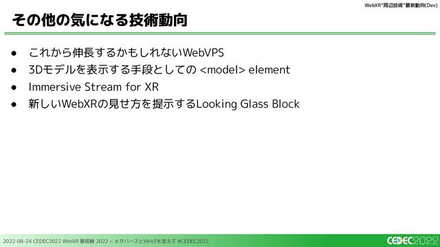2022-08-24 CEDEC2022 WebXR 最前線 2022 ~ メタバースとWeb3を添えて #CEDEC2022
● これから伸長するかもしれないWebVPS
● 3Dモデルを表示する手段としての  element
● Immersive Stream for XR
● 新しいWebXRの見せ方を提示するLooking Glass Block
その他の気になる技術動向
WebXR“周辺技術”最新動向(Dev)
