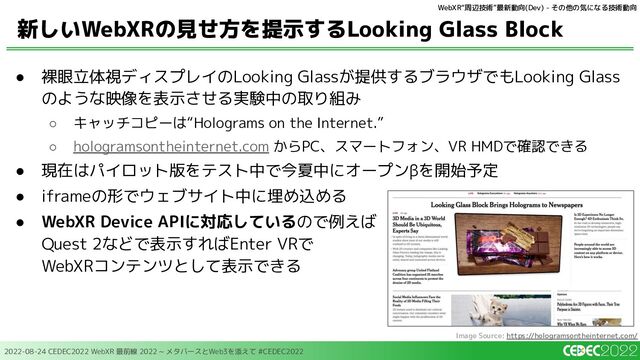 2022-08-24 CEDEC2022 WebXR 最前線 2022 ~ メタバースとWeb3を添えて #CEDEC2022
● 裸眼立体視ディスプレイのLooking Glassが提供するブラウザでもLooking Glass
のような映像を表示させる実験中の取り組み
○ キャッチコピーは“Holograms on the Internet.”
○ hologramsontheinternet.com からPC、スマートフォン、VR HMDで確認できる
● 現在はパイロット版をテスト中で今夏中にオープンβを開始予定
● iframeの形でウェブサイト中に埋め込める
● WebXR Device APIに対応しているので例えば
Quest 2などで表示すればEnter VRで
WebXRコンテンツとして表示できる
新しいWebXRの見せ方を提示するLooking Glass Block
WebXR“周辺技術”最新動向(Dev) - その他の気になる技術動向
Image Source: https://hologramsontheinternet.com/
