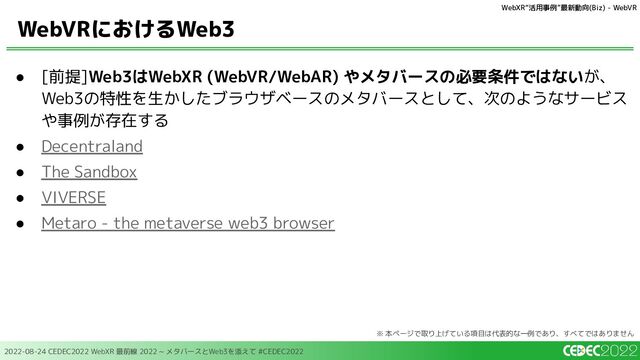 2022-08-24 CEDEC2022 WebXR 最前線 2022 ~ メタバースとWeb3を添えて #CEDEC2022
● [前提]Web3はWebXR (WebVR/WebAR) やメタバースの必要条件ではないが、
Web3の特性を生かしたブラウザベースのメタバースとして、次のようなサービス
や事例が存在する
● Decentraland
● The Sandbox
● VIVERSE
● Metaro - the metaverse web3 browser
WebVRにおけるWeb3
WebXR“活用事例”最新動向(Biz) - WebVR
※ 本ページで取り上げている項目は代表的な一例であり、すべてではありません
