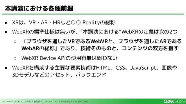 2022-08-24 CEDEC2022 WebXR 最前線 2022 ~ メタバースとWeb3を添えて #CEDEC2022
● XRは、VR・AR・MRなど○○ Realityの総称
● WebXRの標準仕様は無いが、“本講演における”WebXRの定義は次の2つ
○ 『ブラウザを通したVRであるWebVRと、ブラウザを通したARである
WebARの総称』であり、技術そのものと、コンテンツの双方を指す
○ WebXR Device APIの使用有無は問わない
● WebXRを構成する主要な要素技術はHTML、CSS、JavaScript、画像や
3Dモデルなどのアセット、バックエンド
本講演における各種前提

