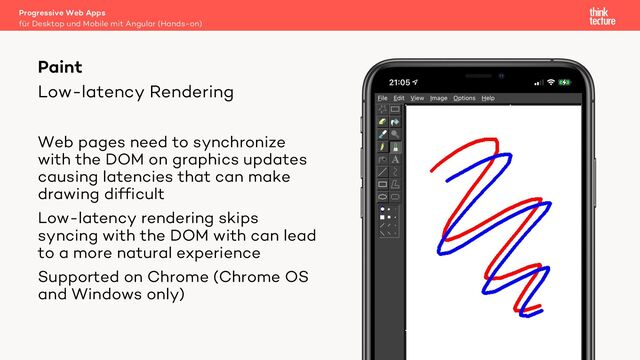 Low-latency Rendering
Progressive Web Apps
für Desktop und Mobile mit Angular (Hands-on)
Paint
Web pages need to synchronize
with the DOM on graphics updates
causing latencies that can make
drawing difficult
Low-latency rendering skips
syncing with the DOM with can lead
to a more natural experience
Supported on Chrome (Chrome OS
and Windows only)
